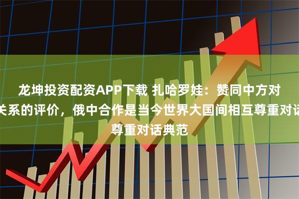 龙坤投资配资APP下载 扎哈罗娃：赞同中方对双边关系的评价，俄中合作是当今世界大国间相互尊重对话典范