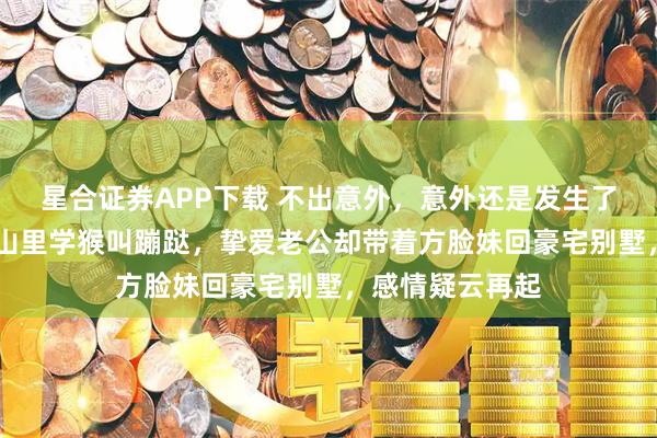 星合证券APP下载 不出意外，意外还是发生了，那英57岁在山里学猴叫蹦跶，挚爱老公却带着方脸妹回豪宅别墅，感情疑云再起