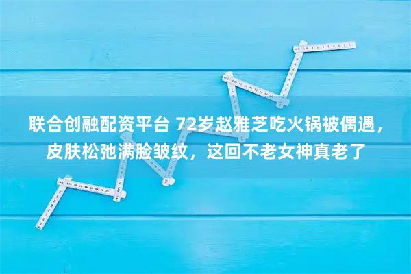 联合创融配资平台 72岁赵雅芝吃火锅被偶遇，皮肤松弛满脸皱纹，这回不老女神真老了