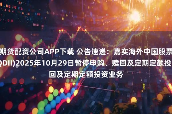 期货配资公司APP下载 公告速递：嘉实海外中国股票混合(QDII)2025年10月29日暂停申购、赎回及定期定额投资业务