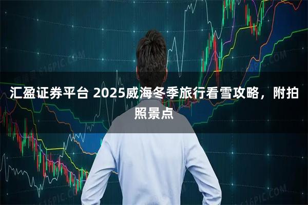 汇盈证券平台 2025威海冬季旅行看雪攻略，附拍照景点