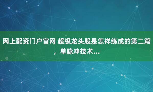 网上配资门户官网 超级龙头股是怎样练成的第二篇，单脉冲技术...