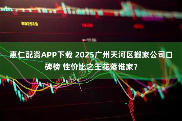 惠仁配资APP下载 2025广州天河区搬家公司口碑榜 性价比之王花落谁家？