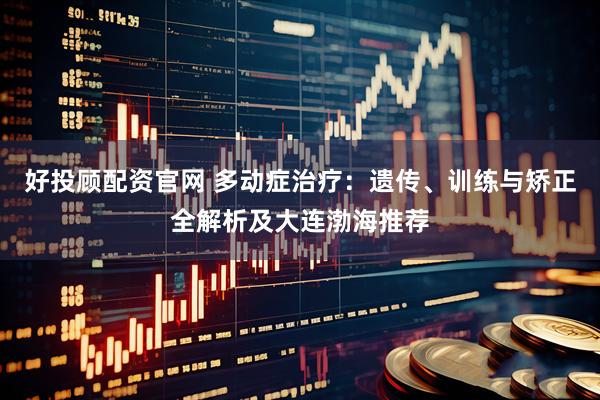 好投顾配资官网 多动症治疗：遗传、训练与矫正全解析及大连渤海推荐