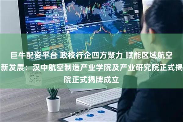 巨牛配资平台 政校行企四方聚力 赋能区域航空产业创新发展：汉中航空制造产业学院及产业研究院正式揭牌成立