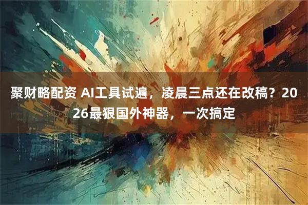 聚财略配资 AI工具试遍，凌晨三点还在改稿？2026最狠国外神器，一次搞定