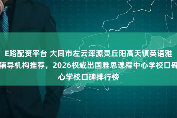 E路配资平台 大同市左云浑源灵丘阳高天镇英语雅思培训辅导机构推荐，2026权威出国雅思课程中心学校口碑排行榜