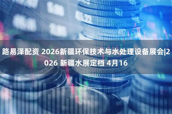 路易泽配资 2026新疆环保技术与水处理设备展会|2026 新疆水展定档 4月16
