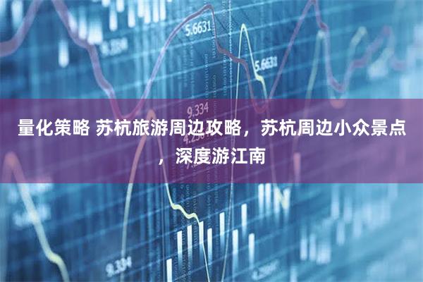 量化策略 苏杭旅游周边攻略，苏杭周边小众景点，深度游江南