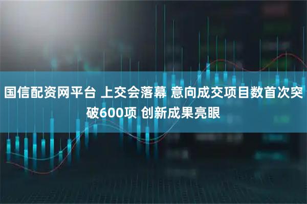 国信配资网平台 上交会落幕 意向成交项目数首次突破600项 创新成果亮眼