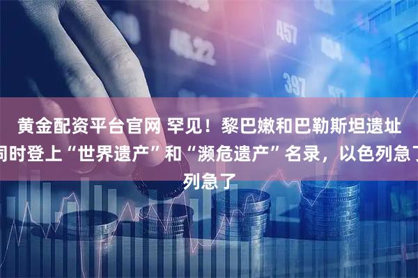 黄金配资平台官网 罕见！黎巴嫩和巴勒斯坦遗址同时登上“世界遗产”和“濒危遗产”名录，以色列急了