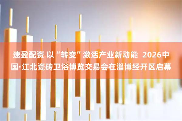 速盈配资 以“转变”激活产业新动能  2026中国·江北瓷砖卫浴博览交易会在淄博经开区启幕